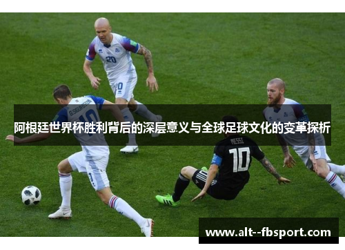 阿根廷世界杯胜利背后的深层意义与全球足球文化的变革探析