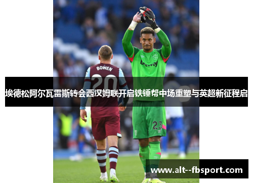 埃德松阿尔瓦雷斯转会西汉姆联开启铁锤帮中场重塑与英超新征程启 埃德松阿尔瓦雷斯转会西汉姆联开启铁锤帮中场重塑与英超新征程启