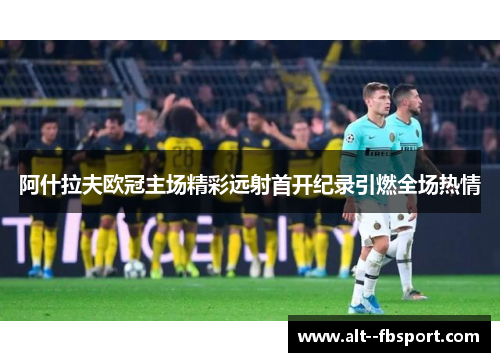 阿什拉夫欧冠主场精彩远射首开纪录引燃全场热情 阿什拉夫欧冠主场精彩远射首开纪录引燃全场热情